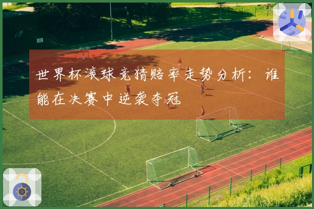 世界杯滚球竞猜赔率走势分析：谁能在决赛中逆袭夺冠