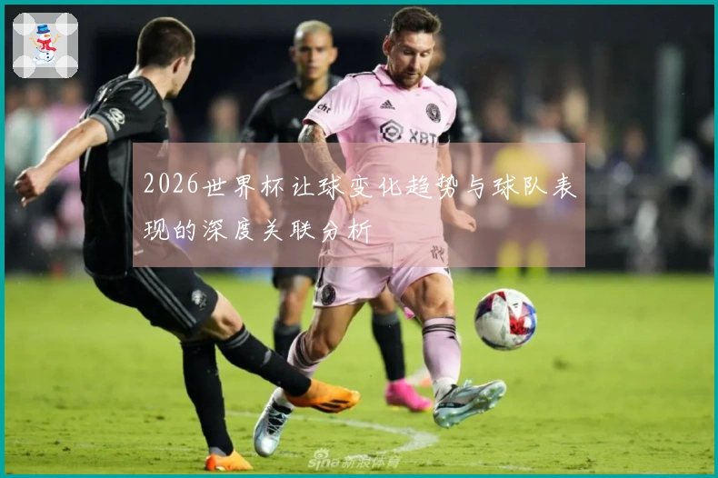 2026世界杯让球变化趋势与球队表现的深度关联分析